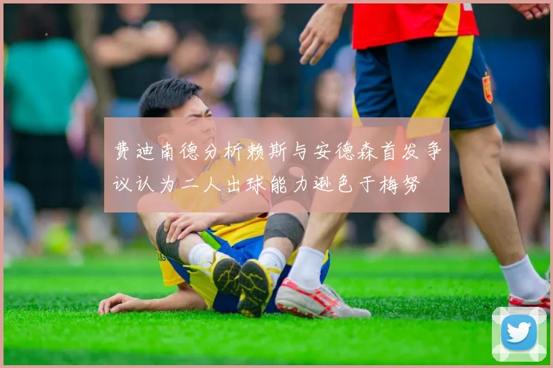 费迪南德分析赖斯与安德森首发争议认为二人出球能力逊色于梅努