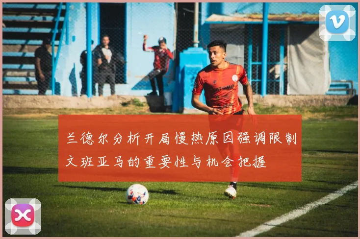兰德尔分析开局慢热原因强调限制文班亚马的重要性与机会把握