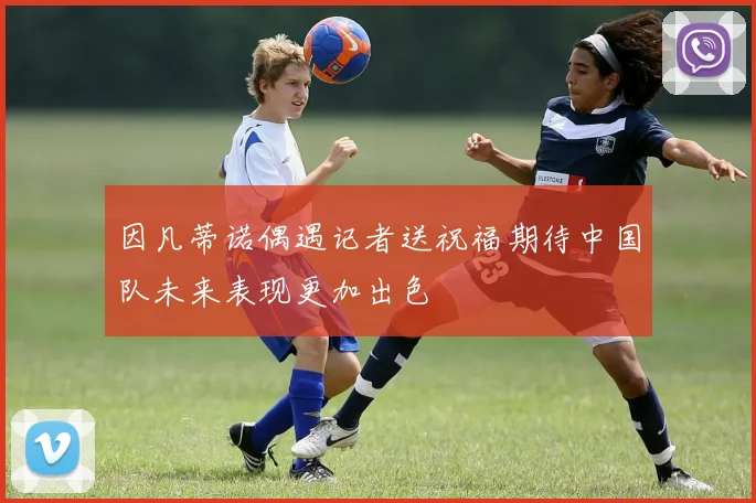 因凡蒂诺偶遇记者送祝福期待中国队未来表现更加出色