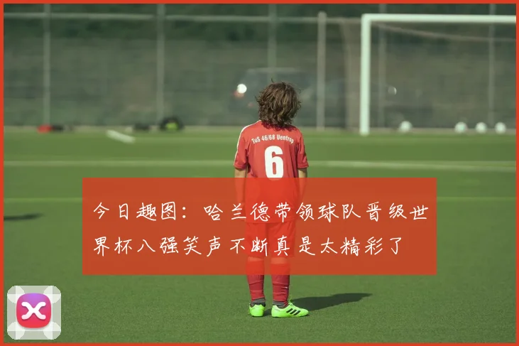 今日趣图：哈兰德带领球队晋级世界杯八强笑声不断真是太精彩了