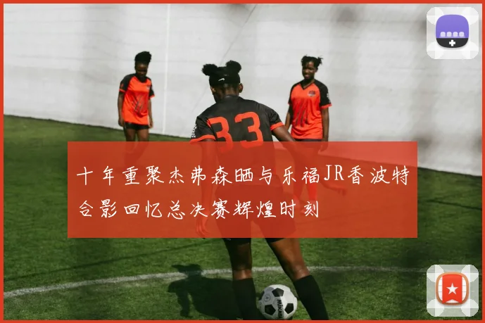 十年重聚杰弗森晒与乐福JR香波特合影回忆总决赛辉煌时刻