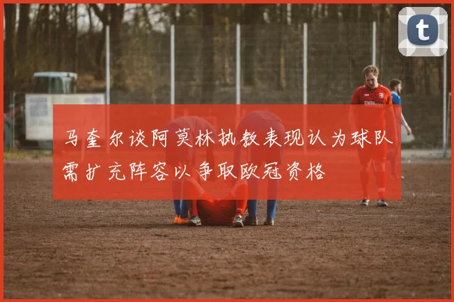 马奎尔谈阿莫林执教表现认为球队需扩充阵容以争取欧冠资格
