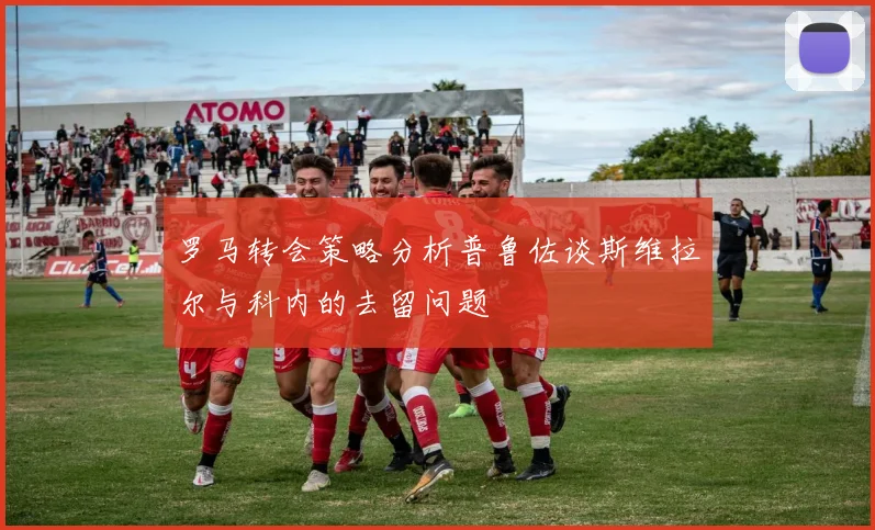 罗马转会策略分析普鲁佐谈斯维拉尔与科内的去留问题
