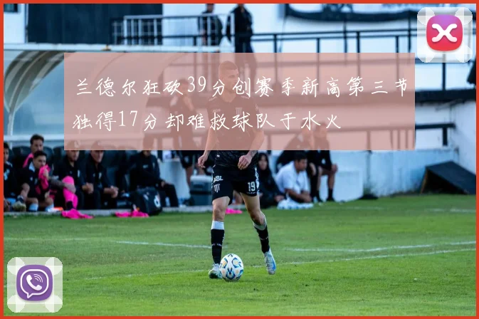 兰德尔狂砍39分创赛季新高第三节独得17分却难救球队于水火