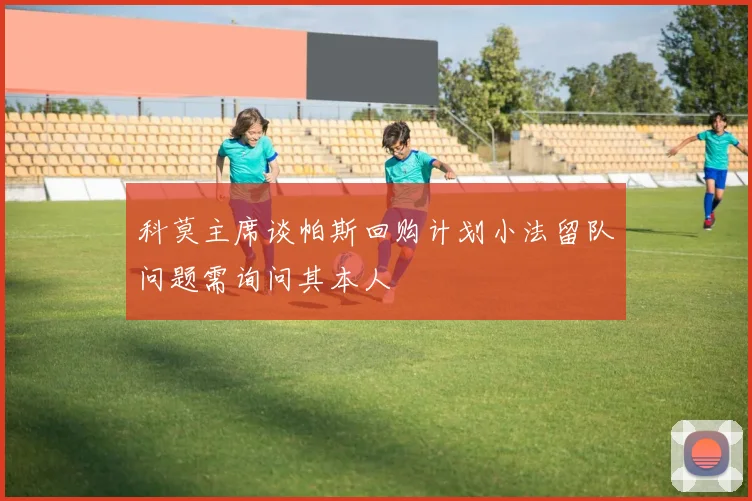 科莫主席谈帕斯回购计划小法留队问题需询问其本人