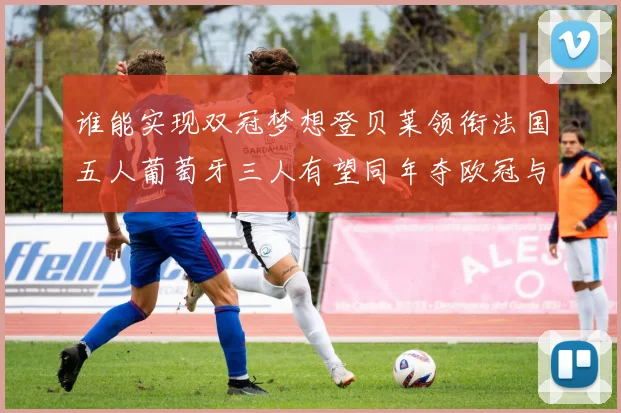 谁能实现双冠梦想登贝莱领衔法国五人葡萄牙三人有望同年夺欧冠与世界杯