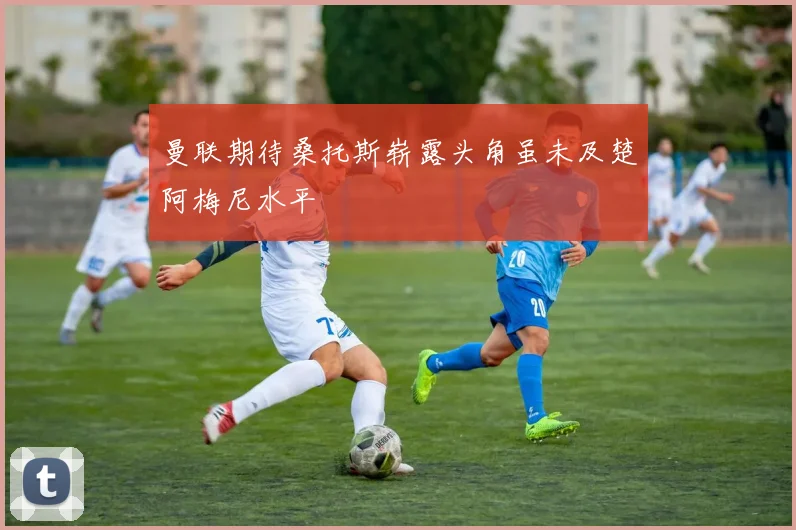 曼联期待桑托斯崭露头角虽未及楚阿梅尼水平
