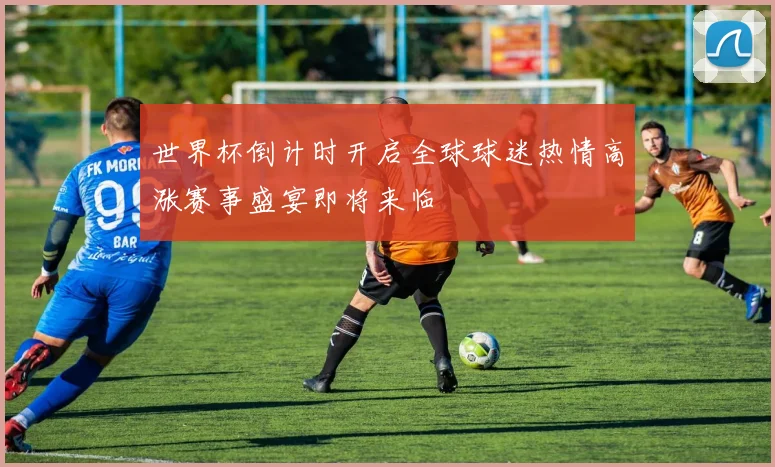 世界杯倒计时开启全球球迷热情高涨赛事盛宴即将来临