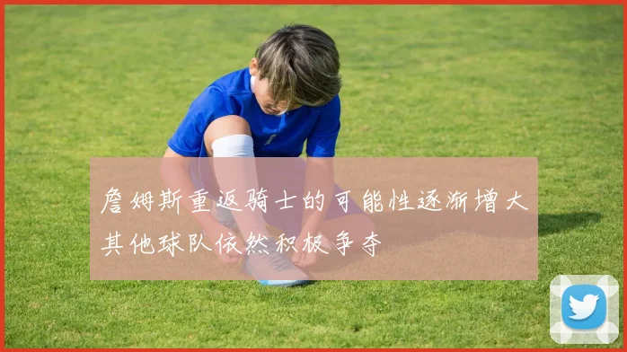詹姆斯重返骑士的可能性逐渐增大其他球队依然积极争夺