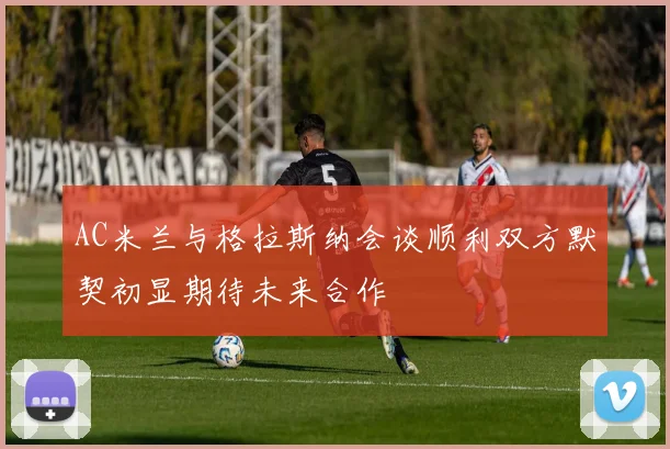 AC米兰与格拉斯纳会谈顺利双方默契初显期待未来合作
